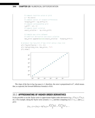 344 CHAPTER 20 NUMERICAL DIFFERENTIATION
# compute function value at grid
y = np.cos(x)
# compute vector of forward differences
forward_diff = np.diff(y)/h
# compute corresponding grid
x_diff = x[:-1]
# compute exact solution
exact_solution = -np.sin(x_diff)
# Compute max error between
# numerical derivative and exact solution
max_error.append(max(abs(exact_solution - forward_diff)))
# produce log-log plot of max error versus step size
plt.figure(figsize = (12, 8))
plt.loglog(step_size, max_error, v)
plt.show()
The slope of the line in log–log space is 1; therefore, the error is proportional to h1, which means
that, as expected, the forward-difference formula is O(h).
20.3 APPROXIMATING OF HIGHER ORDER DERIVATIVES
It also possible to use the Taylor series to approximate higher-order derivatives (e.g., f (xj ),f (xj ),
etc.). For example, taking the Taylor series around a = xj and then computing it at x = xj−1 and xj+1
gives
f (xj−1) = f (xj ) − hf 
(xj ) +
h2f (xj )
2
−
h3f (xj )
6
+ ···
 
