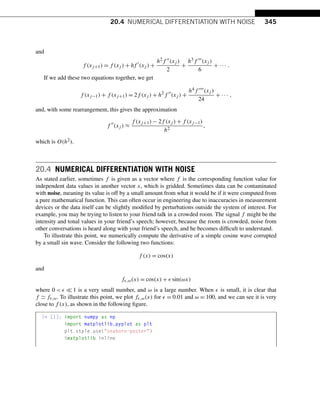 20.4 NUMERICAL DIFFERENTIATION WITH NOISE 345
and
f (xj+1) = f (xj ) + hf 
(xj ) +
h2f (xj )
2
+
h3f (xj )
6
+ ··· .
If we add these two equations together, we get
f (xj−1) + f (xj+1) = 2f (xj ) + h2
f 
(xj ) +
h4f (xj )
24
+ ··· ,
and, with some rearrangement, this gives the approximation
f 
(xj ) ≈
f (xj+1) − 2f (xj ) + f (xj−1)
h2
,
which is O(h2).
20.4 NUMERICAL DIFFERENTIATION WITH NOISE
As stated earlier, sometimes f is given as a vector where f is the corresponding function value for
independent data values in another vector x, which is gridded. Sometimes data can be contaminated
with noise, meaning its value is off by a small amount from what it would be if it were computed from
a pure mathematical function. This can often occur in engineering due to inaccuracies in measurement
devices or the data itself can be slightly modified by perturbations outside the system of interest. For
example, you may be trying to listen to your friend talk in a crowded room. The signal f might be the
intensity and tonal values in your friend’s speech; however, because the room is crowded, noise from
other conversations is heard along with your friend’s speech, and he becomes difficult to understand.
To illustrate this point, we numerically compute the derivative of a simple cosine wave corrupted
by a small sin wave. Consider the following two functions:
f (x) = cos(x)
and
f,ω(x) = cos(x) +  sin(ωx)
where 0    1 is a very small number, and ω is a large number. When  is small, it is clear that
f  f,ω. To illustrate this point, we plot f,ω(x) for  = 0.01 and ω = 100, and we can see it is very
close to f (x), as shown in the following figure.
In [1]: import numpy as np
import matplotlib.pyplot as plt
plt.style.use(seaborn-poster)
%matplotlib inline
 