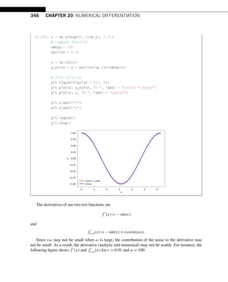 346 CHAPTER 20 NUMERICAL DIFFERENTIATION
In [2]: x = np.arange(0, 2*np.pi, 0.01)
# compute function
omega = 100
epsilon = 0.01
y = np.cos(x)
y_noise = y + epsilon*np.sin(omega*x)
# Plot solution
plt.figure(figsize = (12, 8))
plt.plot(x, y_noise, r-, label = cos(x) + noise)
plt.plot(x, y, b-, label = cos(x))
plt.xlabel(x)
plt.ylabel(y)
plt.legend()
plt.show()
The derivatives of our two test functions are
f 
(x) = −sin(x)
and
f 
,ω(x) = −sin(x) + ω cos(ωx).
Since ω may not be small when ω is large, the contribution of the noise to the derivative may
not be small. As a result, the derivative (analytic and numerical) may not be usable. For instance, the
following figure shows f (x) and f 
,ω(x) for  = 0.01 and ω = 100.
 