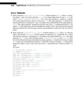 348 CHAPTER 20 NUMERICAL DIFFERENTIATION
20.5.2 PROBLEMS
1. Write a function my_der_calc(f, a, b, N, option) with the output as [df,X], where f is a func-
tion object, a and b are scalars such that a  b, N is an integer bigger than 10, and option is the
string forward, backward, or central. Let x be an array starting at a, ending at b, contain-
ing N evenly spaced elements, and let y be the array f(x). The output argument, df, should be the
numerical derivatives computed for x and y according to the method defined by the input argument,
option. The output argument X should be an array the same size as df, containing the points in x for
which df is valid. Specifically, the forward difference method “loses” the last point, the backward
difference method loses the first point, and the central difference method loses the first and last
points.
2. Write a function my_num_diff(f,a,b,n,option) with the output as [df,X], where f is a function
object. The function my_num_diff should compute the derivative of f numerically for n evenly
spaced points starting at a and ending at b, according to the method defined by option. The input
argument option is one of the following strings: forward, backward, and central. Note
that for the forward and backward method, the output argument, dy, should be a 1D array of length
n − 1, and for the central difference method dy it should be a 1D array of length n − 2. The function
should also output a vector X that is the same size as dy and denotes the x-values for which dy is
valid.
Test cases:
x = np.linspace(0, 2*np.pi, 100)
f = lambda x: np.sin(x)
[dyf, Xf] = my_num_diff(f, 0, 2*np.pi, 10, forward)
[dyb, Xb] = my_num_diff(f, 0, 2*np.pi, 10, backward)
[dyc, Xc] = my_num_diff(f, 0, 2*np.pi, 10, central)
plt.figure(figsize = (12, 8))
plt.plot(x, np.cos(x), label = analytic)
plt.plot(Xf, dyf, label = forward)
plt.plot(Xb, dyb, label = backward)
plt.plot(Xc, dyc, label = central)
plt.legend()
plt.title(Analytic and Numerical Derivatives of Sine)
plt.xlabel(x)
plt.ylabel(y)
plt.show()
 