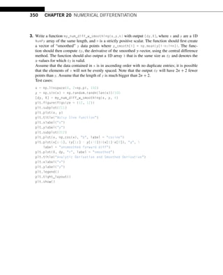 350 CHAPTER 20 NUMERICAL DIFFERENTIATION
3. Write a function my_num_diff_w_smoothing(x,y,n) with output [dy,X], where x and y are a 1D
NumPy array of the same length, and n is a strictly positive scalar. The function should first create
a vector of “smoothed” y data points where y_smooth[i] = np.mean(y[i-n:i+n]). The func-
tion should then compute dy, the derivative of the smoothed y-vector, using the central difference
method. The function should also output a 1D array X that is the same size as dy and denotes the
x-values for which dy is valid.
Assume that the data contained in x is in ascending order with no duplicate entries; it is possible
that the elements of x will not be evenly spaced. Note that the output dy will have 2n + 2 fewer
points than y. Assume that the length of y is much bigger than 2n + 2.
Test cases:
x = np.linspace(0, 2*np.pi, 100)
y = np.sin(x) + np.random.randn(len(x))/100
[dy, X] = my_num_diff_w_smoothing(x, y, 4)
plt.figure(figsize = (12, 12))
plt.subplot(211)
plt.plot(x, y)
plt.title(Noisy Sine function)
plt.xlabel(x)
plt.ylabel(y)
plt.subplot(212)
plt.plot(x, np.cos(x), b, label = cosine)
plt.plot(x[:-1], (y[1:] - y[:-1])/(x[1]-x[0]), g, 
label = unsmoothed forward diff)
plt.plot(X, dy, r, label = smoothed)
plt.title(Analytic Derivative and Smoothed Derivative)
plt.xlabel(x)
plt.ylabel(y)
plt.legend()
plt.tight_layout()
plt.show()
 