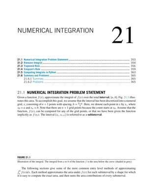21
NUMERICAL INTEGRATION
21.1 Numerical Integration Problem Statement ...................................................................... 353
21.2 Riemann Integral .................................................................................................... 354
21.3 Trapezoid Rule....................................................................................................... 356
21.4 Simpson’s Rule ...................................................................................................... 359
21.5 Computing Integrals in Python .................................................................................... 363
21.6 Summary and Problems ............................................................................................ 365
21.6.1 Summary............................................................................................ 365
21.6.2 Problems ............................................................................................ 365
21.1 NUMERICAL INTEGRATION PROBLEM STATEMENT
Given a function f (x), approximate the integral of f (x) over the total interval, [a,b]. Fig. 21.1 illus-
trates this area. To accomplish this goal, we assume that the interval has been discretized into a numeral
grid, x, consisting of n + 1 points with spacing, h = b−a
n . Here, we denote each point in x by xi, where
x0 = a and xn = b. Note that there are n + 1 grid points because the count starts at x0. Assume that the
function, f (x), can be computed for any of the grid points, or that we have been given the function
implicitly as f (xi). The interval [xi,xi+1] is referred to as a subinterval.
FIGURE 21.1
Illustration of the integral. The integral from a to b of the function f is the area below the curve (shaded in grey).
The following sections give some of the most common entry level methods of approximating
 b
a f (x)dx. Each method approximates the area under f (x) for each subinterval by a shape for which
it is easy to compute the exact area, and then sums the area contributions of every subinterval.
 