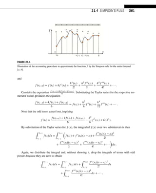 21.4 SIMPSON’S RULE 361
FIGURE 21.4
Illustration of the accounting procedure to approximate the function f by the Simpson rule for the entire interval
[a,b].
and
f (xi+1) = f (xi) + hf 
(xi) +
h(xi)
2!
+
h3f (xi)
3!
+
h4f (xi)
4!
+ ··· .
Consider the expression f (xi−1)+4f (xi)+f (xi+1)
6 . Substituting the Taylor series for the respective nu-
merator values produces the equation
f (xi−1) + 4f (xi) + f (xi+1)
6
= f (xi) +
h2
6
f 
(xi) +
h4
72
f 
(xi) + ··· .
Note that the odd terms cancel out, implying
f (xi) =
f (xi−1) + 4f (xi) + f (xi+1)
6
−
h2
6
f 
(xi) + O(h4
).
By substitution of the Taylor series for f (x), the integral of f (x) over two subintervals is then
 xi+1
xi−1
f (x)dx =
 xi+1
xi−1

f (xi) + f 
(xi)(x − xi) +
f (xi)(x − xi)2
2!
+
f (xi)(x − xi)3
3!
+
f (xi)(x − xi)4
4!
+ ···

dx.
Again, we distribute the integral and, without showing it, drop the integrals of terms with odd
powers because they are zero to obtain
 xi+1
xi−1
f (x)dx =
 xi+1
xi−1
f (xi)dx +
 xi+1
xi−1
f (xi)(x − xi)2
2!
dx
+
 xi+1
xi−1
f (xi)(x − xi)4
4!
dx + ··· ,
 