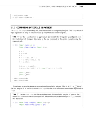 21.5 COMPUTING INTEGRALS IN PYTHON 363
2.0001095173150043
-0.00010951731500430384
21.5 COMPUTING INTEGRALS IN PYTHON
The scipy.integrate subpackage has several functions for computing integrals. The trapz takes as
input arguments an array of function values f computed on a numerical grid x.
TRY IT! Use the trapz function to approximate
 π
0 sin(x)dx for 11 equally spaced points over
the whole interval. Compare this value to the one computed in the earlier example using the
trapezoid rule.
In [1]: import numpy as np
from scipy.integrate import trapz
a = 0
b = np.pi
n = 11
h = (b - a) / (n - 1)
x = np.linspace(a, b, n)
f = np.sin(x)
I_trapz = trapz(f,x)
I_trap = (h/2)*(f[0] + 2 * sum(f[1:n-1]) + f[n-1])
print(I_trapz)
print(I_trap)
1.9835235375094542
1.9835235375094546
Sometimes we need to know the approximated cumulative integral. That is, F(X) =
 X
x0
f (x)dx.
For this purpose, it is useful to use the cumtrapz function, which takes the same input arguments as
trapz.
TRY IT! Use the cumtrapz function to approximate the cumulative integral of f (x) = sin(x)
from 0 to π, with a discretization step of 0.01. The exact solution of this integral is F(x) = sin(x).
Plot the results.
In [2]: from scipy.integrate import cumtrapz
import matplotlib.pyplot as plt
 