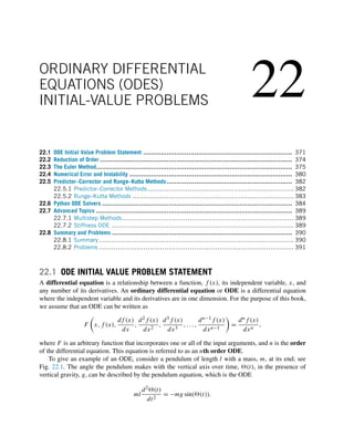22
ORDINARY DIFFERENTIAL
EQUATIONS (ODES)
INITIAL-VALUE PROBLEMS
22.1 ODE Initial Value Problem Statement ............................................................................ 371
22.2 Reduction of Order .................................................................................................. 374
22.3 The Euler Method.................................................................................................... 375
22.4 Numerical Error and Instability ................................................................................... 380
22.5 Predictor–Corrector and Runge–Kutta Methods ................................................................ 382
22.5.1 Predictor–Corrector Methods..................................................................... 382
22.5.2 Runge–Kutta Methods ............................................................................ 383
22.6 Python ODE Solvers ................................................................................................. 384
22.7 Advanced Topics .................................................................................................... 389
22.7.1 Multistep Methods................................................................................. 389
22.7.2 Stiffness ODE ...................................................................................... 389
22.8 Summary and Problems ............................................................................................ 390
22.8.1 Summary............................................................................................ 390
22.8.2 Problems ............................................................................................ 391
22.1 ODE INITIAL VALUE PROBLEM STATEMENT
A differential equation is a relationship between a function, f (x), its independent variable, x, and
any number of its derivatives. An ordinary differential equation or ODE is a differential equation
where the independent variable and its derivatives are in one dimension. For the purpose of this book,
we assume that an ODE can be written as
F

x,f (x),
df (x)
dx
,
d2f (x)
dx2
,
d3f (x)
dx3
,...,
dn−1f (x)
dxn−1

=
dnf (x)
dxn
,
where F is an arbitrary function that incorporates one or all of the input arguments, and n is the order
of the differential equation. This equation is referred to as an nth order ODE.
To give an example of an ODE, consider a pendulum of length l with a mass, m, at its end; see
Fig. 22.1. The angle the pendulum makes with the vertical axis over time, (t), in the presence of
vertical gravity, g, can be described by the pendulum equation, which is the ODE
ml
d2(t)
dt2
= −mg sin((t)).
 