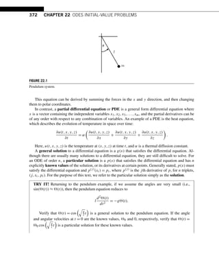 372 CHAPTER 22 ODES INITIAL-VALUE PROBLEMS
FIGURE 22.1
Pendulum system.
This equation can be derived by summing the forces in the x and y direction, and then changing
them to polar coordinates.
In contrast, a partial differential equation or PDE is a general form differential equation where
x is a vector containing the independent variables x1,x2,x3,...,xm, and the partial derivatives can be
of any order with respect to any combination of variables. An example of a PDE is the heat equation,
which describes the evolution of temperature in space over time:
∂u(t,x,y,z)
∂t
= α

∂u(t,x,y,z)
∂x
+
∂u(t,x,y,z)
∂y
+
∂u(t,x,y,z)
∂z

.
Here, u(t,x,y,z) is the temperature at (x,y,z) at time t, and α is a thermal diffusion constant.
A general solution to a differential equation is a g(x) that satisfies the differential equation. Al-
though there are usually many solutions to a differential equation, they are still difficult to solve. For
an ODE of order n, a particular solution is a p(x) that satisfies the differential equation and has n
explicitly known values of the solution, or its derivatives at certain points. Generally stated, p(x) must
satisfy the differential equation and p(j)(xi) = pi, where p(j) is the jth derivative of p, for n triplets,
(j,xi,pi). For the purpose of this text, we refer to the particular solution simply as the solution.
TRY IT! Returning to the pendulum example, if we assume the angles are very small (i.e.,
sin((t)) ≈ (t)), then the pendulum equation reduces to
l
d2(t)
dt2
= −g(t).
Verify that (t) = cos

g
l t

is a general solution to the pendulum equation. If the angle
and angular velocities at t = 0 are the known values, 0 and 0, respectively, verify that (t) =
0 cos

g
l t

is a particular solution for these known values.
 