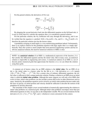 22.1 ODE INITIAL VALUE PROBLEM STATEMENT 373
For the general solution, the derivatives of (t) are
d(t)
dt
= −

g
l
sin

g
l
t

and
d2(t)
dt2
= −
g
l
cos

g
l
t

.
By plugging the second derivative back into the differential equation on the left-hand side, it
is easy to verify that (t) satisfies the equation; thus, it is considered a general solution.
For the particular solution, the 0 coefficient will carry through the derivatives, and it can
be verified that the equation is satisfied: (0) = 0 cos(0) = 0, and 0 = −0

g
l sin(0) = 0,
therefore the particular solution also has the known values.
A pendulum swinging at small angles is a very uninteresting pendulum indeed. Unfortunately,
there is no explicit solution for the pendulum equation with large angles that is as simple alge-
braically. Since this system is much simpler than most practical engineering systems and has no
obvious analytical solution, the need for numerical solutions to ODEs is clear.
NOTE! An analytical solution of an ODE is a mathematical expression of the function f (x)
that satisfies the differential equation and has the initial value. But in many cases, an analytical
solution is impossible in engineering and science. A numerical solution of an ODE is a set of
discrete points (numerical grid) that approximate the function f (x); we can obtain the solution
using these grids.
A common set of known values for an ODE solution is the initial value. For an ODE of or-
der n, the initial value is a known value for the 0th to (n − 1)th derivatives at x = 0, namely
f (0),f (1)(0),f (2)(0),...,f (n−1)(0). For a certain class of ordinary differential equations, the ini-
tial value is sufficient to find a unique particular solution. Finding a solution to an ODE given an initial
value is called the initial value problem. Although the name suggests we will only cover ODEs that
evolve in time, initial value problems can also include systems that evolve in other dimensions such as
space. Intuitively, the pendulum equation can be solved as an initial value problem because under only
the force of gravity, an initial position and velocity should be sufficient to describe the motion of the
pendulum for all time afterward.
The remainder of this chapter covers several methods of numerically approximating the solution to
initial value problems on a numerical grid. Although initial value problems encompass more than just
differential equations in time, we use time as the independent variable. We use several notations for the
derivative of f (t): f (t),f (1)(t), df (t)
dt , and ˙
f , whichever is most convenient for the context.
 
