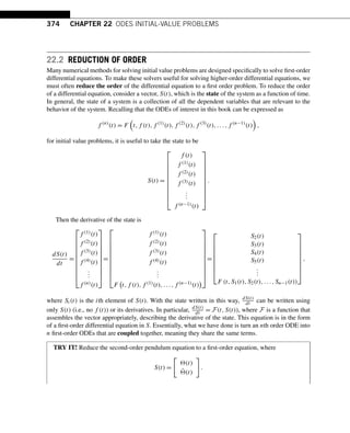 374 CHAPTER 22 ODES INITIAL-VALUE PROBLEMS
22.2 REDUCTION OF ORDER
Many numerical methods for solving initial value problems are designed specifically to solve first-order
differential equations. To make these solvers useful for solving higher-order differential equations, we
must often reduce the order of the differential equation to a first order problem. To reduce the order
of a differential equation, consider a vector, S(t), which is the state of the system as a function of time.
In general, the state of a system is a collection of all the dependent variables that are relevant to the
behavior of the system. Recalling that the ODEs of interest in this book can be expressed as
f (n)
(t) = F

t,f (t),f (1)
(t),f (2)
(t),f (3)
(t),...,f (n−1)
(t)

,
for initial value problems, it is useful to take the state to be
S(t) =
⎡
⎢
⎢
⎢
⎢
⎢
⎢
⎢
⎢
⎢
⎣
f (t)
f (1)(t)
f (2)(t)
f (3)(t)
.
.
.
f (n−1)(t)
⎤
⎥
⎥
⎥
⎥
⎥
⎥
⎥
⎥
⎥
⎦
.
Then the derivative of the state is
dS(t)
dt
=
⎡
⎢
⎢
⎢
⎢
⎢
⎢
⎢
⎢
⎢
⎣
f (1)(t)
f (2)(t)
f (3)(t)
f (4)(t)
.
.
.
f (n)(t)
⎤
⎥
⎥
⎥
⎥
⎥
⎥
⎥
⎥
⎥
⎦
=
⎡
⎢
⎢
⎢
⎢
⎢
⎢
⎢
⎢
⎢
⎣
f (1)(t)
f (2)(t)
f (3)(t)
f (4)(t)
.
.
.
F

t,f (t),f (1)(t),...,f (n−1)(t)

⎤
⎥
⎥
⎥
⎥
⎥
⎥
⎥
⎥
⎥
⎦
=
⎡
⎢
⎢
⎢
⎢
⎢
⎢
⎢
⎣
S2(t)
S3(t)
S4(t)
S5(t)
.
.
.
F (t,S1(t),S2(t),...,Sn−1(t))
⎤
⎥
⎥
⎥
⎥
⎥
⎥
⎥
⎦
,
where Si(t) is the ith element of S(t). With the state written in this way, dS(t)
dt can be written using
only S(t) (i.e., no f (t)) or its derivatives. In particular, dS(t)
dt = F(t,S(t)), where F is a function that
assembles the vector appropriately, describing the derivative of the state. This equation is in the form
of a first-order differential equation in S. Essentially, what we have done is turn an nth order ODE into
n first-order ODEs that are coupled together, meaning they share the same terms.
TRY IT! Reduce the second-order pendulum equation to a first-order equation, where
S(t) =

(t)
˙
(t)

.
 
