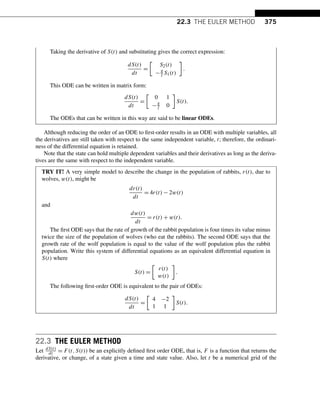 22.3 THE EULER METHOD 375
Taking the derivative of S(t) and substituting gives the correct expression:
dS(t)
dt
=

S2(t)
−g
l S1(t)

.
This ODE can be written in matrix form:
dS(t)
dt
=

0 1
−g
l 0

S(t).
The ODEs that can be written in this way are said to be linear ODEs.
Although reducing the order of an ODE to first-order results in an ODE with multiple variables, all
the derivatives are still taken with respect to the same independent variable, t; therefore, the ordinari-
ness of the differential equation is retained.
Note that the state can hold multiple dependent variables and their derivatives as long as the deriva-
tives are the same with respect to the independent variable.
TRY IT! A very simple model to describe the change in the population of rabbits, r(t), due to
wolves, w(t), might be
dr(t)
dt
= 4r(t) − 2w(t)
and
dw(t)
dt
= r(t) + w(t).
The first ODE says that the rate of growth of the rabbit population is four times its value minus
twice the size of the population of wolves (who eat the rabbits). The second ODE says that the
growth rate of the wolf population is equal to the value of the wolf population plus the rabbit
population. Write this system of differential equations as an equivalent differential equation in
S(t) where
S(t) =

r(t)
w(t)

.
The following first-order ODE is equivalent to the pair of ODEs:
dS(t)
dt
=

4 −2
1 1

S(t).
22.3 THE EULER METHOD
Let dS(t)
dt = F(t,S(t)) be an explicitly defined first order ODE, that is, F is a function that returns the
derivative, or change, of a state given a time and state value. Also, let t be a numerical grid of the
 