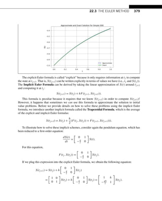 22.3 THE EULER METHOD 379
The explicit Euler formula is called “explicit” because it only requires information at tj to compute
the state at tj+1. That is, S(tj+1) can be written explicitly in terms of values we have (i.e., tj and S(tj )).
The Implicit Euler Formula can be derived by taking the linear approximation of S(t) around tj+1
and computing it at tj :
S(tj+1) = S(tj ) + hF(tj+1,S(tj+1)).
This formula is peculiar because it requires that we know S(tj+1) in order to compute S(tj+1)!
However, it happens that sometimes we can use this formula to approximate the solution to initial
value problems. Before we provide details on how to solve these problems using the implicit Euler
formula, we introduce another implicit formula called the Trapezoidal Formula, which is the average
of the explicit and implicit Euler formulas:
S(tj+1) = S(tj ) +
h
2
(F(tj ,S(tj )) + F(tj+1,S(tj+1))).
To illustrate how to solve these implicit schemes, consider again the pendulum equation, which has
been reduced to a first-order equation:
dS(t)
dt
=

0 1
−g
l 0

S(t).
For this equation,
F(tj ,S(tj )) =

0 1
−g
l 0

S(tj ).
If we plug this expression into the explicit Euler formula, we obtain the following equation:
S(tj+1) = S(tj ) + h

0 1
−g
l 0

S(tj )
=

1 0
0 1

S(tj ) + h

0 1
−g
l 0

S(tj ) =

1 h
−gh
l 1

S(tj ).
 