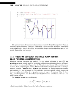 382 CHAPTER 22 ODES INITIAL-VALUE PROBLEMS
plt.ylabel($Theta (t)$)
plt.legend([Explicit, Implicit, Trapezoidal, Exact])
plt.show()
The generated figure above compares the numerical solution to the pendulum problem. The exact
solution is a pure cosine wave. The explicit Euler scheme is clearly unstable. The implicit Euler scheme
decays exponentially, which is not correct. The trapezoidal method captures the solution correctly, with
a small phase shift as time increases.
22.5 PREDICTOR–CORRECTOR AND RUNGE–KUTTA METHODS
22.5.1 PREDICTOR–CORRECTOR METHODS
Given any time and state value, the function, F(t,S(t)), returns the change of state dS(t)
dt . The
predictor–corrector methods of solving initial value problems improve the approximation accuracy of
non-predictor–corrector methods by querying the F function several times at different locations (pre-
dictions). Then, using a weighted average of the results (corrections), updates the state. Essentially, it
uses two formulas: a predictor and a corrector. The predictor is an explicit formula and estimates
the solution at tj+1 first, i.e., we can use Euler method or some other methods to finish this step. Af-
ter obtaining the solution S(tj+1), we apply the corrector to improve the accuracy. Using the found
S(tj+1) on the right-hand side of an otherwise implicit formula, the corrector can calculate a new,
more accurate solution.
The midpoint method has a predictor step:
S

tj +
h
2

= S(tj ) +
h
2
F(tj ,S(tj )),
which is the prediction of the solution value halfway between tj and tj+1.
 