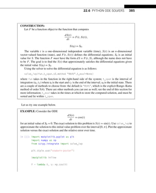 22.6 PYTHON ODE SOLVERS 385
CONSTRUCTION:
Let F be a function object to the function that computes
dS(t)
dt
= F(t,S(t)),
S(t0) = S0.
The variable t is a one-dimensional independent variable (time), S(t) is an n-dimensional
vector-valued function (state), and F(t,S(t)) defines the differential equations; S0 is an initial
value for S. The function F must have the form dS = F(t,S), although the name does not have
to be F. The goal is to find the S(t) that approximately satisfies the differential equations given
the initial value S(t0) = S0.
Using the solver to solve the differential equation is as follows:
solve_ivp(fun,t_span,s0,method RK45,t_eval=None)
where fun takes in the function in the right-hand side of the system; t_span is the interval of
integration (t0,tf ) where t0 is the start and tf is the end of the interval; s0 is the initial state. There
are a couple of methods to choose from: the default is “RK45”, which is the explicit Runge–Kutta
method of order 5(4). There are other methods you can use as well; see the end of this section for
more information; t_eval takes in the times at which to store the computed solution, and must be
sorted and lie within t_span.
Let us try one example below.
EXAMPLE: Consider the ODE
dS(t)
dt
= cos(t)
for an initial value of S0 = 0. The exact solution to this problem is S(t) = sin(t). Use solve_ivp to
approximate the solution to this initial value problem over the interval [0,π]. Plot the approximate
solution versus the exact solution and the relative error over time.
In [1]: import matplotlib.pyplot as plt
import numpy as np
from scipy.integrate import solve_ivp
plt.style.use(seaborn-poster)
%matplotlib inline
F = lambda t, s: np.cos(t)
 