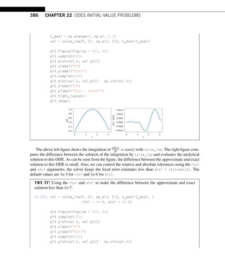 386 CHAPTER 22 ODES INITIAL-VALUE PROBLEMS
t_eval = np.arange(0, np.pi, 0.1)
sol = solve_ivp(F, [0, np.pi], [0], t_eval=t_eval)
plt.figure(figsize = (12, 4))
plt.subplot(121)
plt.plot(sol.t, sol.y[0])
plt.xlabel(t)
plt.ylabel(S(t))
plt.subplot(122)
plt.plot(sol.t, sol.y[0] - np.sin(sol.t))
plt.xlabel(t)
plt.ylabel(S(t) - sin(t))
plt.tight_layout()
plt.show()
The above left figure shows the integration of dS(t)
dt = cos(t) with solve_ivp. The right figure com-
putes the difference between the solution of the integration by solve_ivp and evaluates the analytical
solution to this ODE. As can be seen from the figure, the difference between the approximate and exact
solution to this ODE is small. Also, we can control the relative and absolute tolerances using the rtol
and atol arguments; the solver keeps the local error estimates less than atol + rtol*abs(S). The
default values are 1e-3 for rtol and 1e-6 for atol.
TRY IT! Using the rtol and atol to make the difference between the approximate and exact
solution less than 1e-7.
In [2]: sol = solve_ivp(F, [0, np.pi], [0], t_eval=t_eval, 
rtol = 1e-8, atol = 1e-8)
plt.figure(figsize = (12, 4))
plt.subplot(121)
plt.plot(sol.t, sol.y[0])
plt.xlabel(t)
plt.ylabel(S(t))
plt.subplot(122)
plt.plot(sol.t, sol.y[0] - np.sin(sol.t))
 