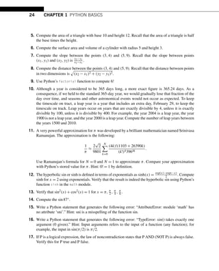 24 CHAPTER 1 PYTHON BASICS
5. Compute the area of a triangle with base 10 and height 12. Recall that the area of a triangle is half
the base times the height.
6. Compute the surface area and volume of a cylinder with radius 5 and height 3.
7. Compute the slope between the points (3,4) and (5,9). Recall that the slope between points
(x1,y1) and (x2,y2) is y2−y1
x2−x1
.
8. Compute the distance between the points (3,4) and (5,9). Recall that the distance between points
in two dimensions is

(x2 − x1)2 + (y2 − y1)2.
9. Use Python’s factorial function to compute 6!
10. Although a year is considered to be 365 days long, a more exact figure is 365.24 days. As a
consequence, if we held to the standard 365-day year, we would gradually lose that fraction of the
day over time, and seasons and other astronomical events would not occur as expected. To keep
the timescale on tract, a leap year is a year that includes an extra day, February 29, to keep the
timescale on track. Leap years occur on years that are exactly divisible by 4, unless it is exactly
divisible by 100, unless it is divisible by 400. For example, the year 2004 is a leap year, the year
1900 is not a leap year, and the year 2000 is a leap year. Compute the number of leap years between
the years 1500 and 2010.
11. A very powerful approximation for π was developed by a brilliant mathematician named Srinivasa
Ramanujan. The approximation is the following:
1
π
≈
2
√
2
9801
N

k=0
(4k)!(1103 + 26390k)
(k!)43964k
.
Use Ramanujan’s formula for N = 0 and N = 1 to approximate π. Compare your approximation
with Python’s stored value for π. Hint: 0! = 1 by definition.
12. The hyperbolic sin or sinh is defined in terms of exponentials as sinh(x) = exp(x)−exp(−x)
2 . Compute
sinh for x = 2 using exponentials. Verify that the result is indeed the hyperbolic sin using Python’s
function sinh in the math module.
13. Verify that sin2
(x) + cos2(x) = 1 for x = π, π
2 , π
4 , π
6 .
14. Compute the sin87°.
15. Write a Python statement that generates the following error: “AttributeError: module ‘math’ has
no attribute ‘sni’.” Hint: sni is a misspelling of the function sin.
16. Write a Python statement that generates the following error: “TypeError: sin() takes exactly one
argument (0 given).” Hint: Input arguments refers to the input of a function (any function); for
example, the input in sin(π/2) is π/2.
17. If P is a logical expression, the law of noncontradiction states that P AND (NOT P) is always false.
Verify this for P true and P false.
 