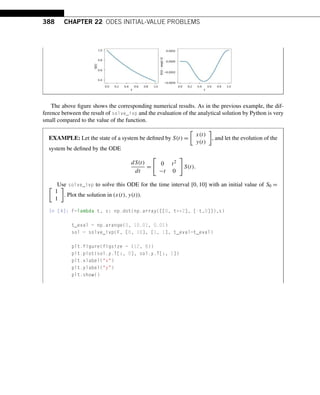 388 CHAPTER 22 ODES INITIAL-VALUE PROBLEMS
The above figure shows the corresponding numerical results. As in the previous example, the dif-
ference between the result of solve_ivp and the evaluation of the analytical solution by Python is very
small compared to the value of the function.
EXAMPLE: Let the state of a system be defined by S(t) =

x(t)
y(t)

, and let the evolution of the
system be defined by the ODE
dS(t)
dt
=

0 t2
−t 0

S(t).
Use solve_ivp to solve this ODE for the time interval [0,10] with an initial value of S0 =

1
1

. Plot the solution in (x(t),y(t)).
In [4]: F=lambda t, s: np.dot(np.array([[0, t**2], [-t,0]]),s)
t_eval = np.arange(0, 10.01, 0.01)
sol = solve_ivp(F, [0, 10], [1, 1], t_eval=t_eval)
plt.figure(figsize = (12, 8))
plt.plot(sol.y.T[:, 0], sol.y.T[:, 1])
plt.xlabel(x)
plt.ylabel(y)
plt.show()
 