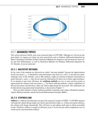 22.7 ADVANCED TOPICS 389
22.7 ADVANCED TOPICS
This section discusses briefly some more advanced topics in IVP ODE. Although we will not go into
great detail, we suggest you check out some great books such as Ordinary Differential Equations by
Morris Tenenbaum and Harry Pollard, Numerical Methods for Engineers and Scientists by Amos Gi-
lat and Vish Subramaniam, as well as Numerical Methods for Ordinary Differential Equations by
J.C. Butcher, if you are interested.
22.7.1 MULTISTEP METHODS
So far, most of the methods we discussed are called “one-step methods” because the approximation
for the next point tj+1 is obtained by using information only from S(tj ) and tj at the previous point.
Although some of the methods, such as RK methods, might use function-evaluation information at
points between tj and tj+1, they do not retain the information for direct use in future approximations.
In an attempt to gain more efficiency, the multistep methods use two or more previous points to
approximate the solution at the next point tj+1. For linear multistep methods, a linear combination of
the previous points and derivative values are used to approximate the next point. The coefficients can
be determined using polynomial interpolation, as discussed in Chapter 17.
There are three families of linear multistep methods commonly used: Adams–Bashforth methods,
Adams–Moulton methods, and the backward differentiation formulas (BDFs).
22.7.2 STIFFNESS ODE
Stiffness is a difficult and important concept in the numerical solution of ODEs. A stiff ODE equation
will make the solution being sought vary slowly and will not be stable, i.e., if there are nearby solutions,
the solution will change dramatically. This will force us into taking small steps to obtain reasonable
results. Therefore, stiffness is usually an efficiency issue: if we do not care about computation cost, we
would not be concerned about stiffness.
 