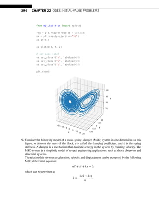 394 CHAPTER 22 ODES INITIAL-VALUE PROBLEMS
from mpl_toolkits import mplot3d
fig = plt.figure(figsize = (10,10))
ax = plt.axes(projection=3d)
ax.grid()
ax.plot3D(X, Y, Z)
# Set axes label
ax.set_xlabel(x, labelpad=20)
ax.set_ylabel(y, labelpad=20)
ax.set_zlabel(z, labelpad=20)
plt.show()
4. Consider the following model of a mass–spring–damper (MSD) system in one dimension. In this
figure, m denotes the mass of the block, c is called the damping coefficient, and k is the spring
stiffness. A damper is a mechanism that dissipates energy in the system by resisting velocity. The
MSD system is a simplistic model of several engineering applications, such as shock observers and
structural systems.
The relationship between acceleration, velocity, and displacement can be expressed by the following
MSD differential equation:
mẍ + cẋ + kx = 0,
which can be rewritten as
ẍ =
−(cẋ + kx)
m
.
 