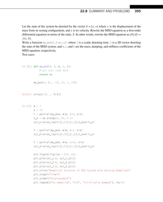 22.8 SUMMARY AND PROBLEMS 395
Let the state of the system be denoted by the vector S = [x;v] where x is the displacement of the
mass from its resting configuration, and v is its velocity. Rewrite the MSD equation as a first-order
differential equation in terms of the state, S. In other words, rewrite the MSD equation as dS/dt =
f (t,S).
Write a function my_msd(t,S,m,c,k) where t is a scalar denoting time, S is a 2D vector denoting
the state of the MSD system, and m, c, and k are the mass, damping, and stiffness coefficients of the
MSD equation, respectively.
Test cases:
In [6]: def my_msd(t, S, m, c, k):
# put your code here
return ds
my_msd(0, [1, -1], 10, 1, 100)
Out[6]: array([-1. , -9.9])
In [7]: m = 1
k = 10
f = partial(my_msd, m=m, c=0, k=k)
t_e = np.arange(0, 20, 0.1)
sol_1=solve_ivp(f,[0,20],[1,0],t_eval=t_e)
f = partial(my_msd, m=m, c=1, k=k)
sol_2=solve_ivp(f,[0,20],[1,0],t_eval=t_e)
f = partial(my_msd, m=m, c=10, k=k)
sol_3=solve_ivp(f,[0,20],[1,0],t_eval=t_e)
plt.figure(figsize = (10, 8))
plt.plot(sol_1.t, sol_1.y[0])
plt.plot(sol_2.t, sol_2.y[0])
plt.plot(sol_3.t, sol_3.y[0])
plt.title(Numerical Solution of MSD System with Varying Dampling)
plt.xlabel(time)
plt.ylabel(displacement)
plt.legend([no dampling, c=1, critically damped], loc=1)
 