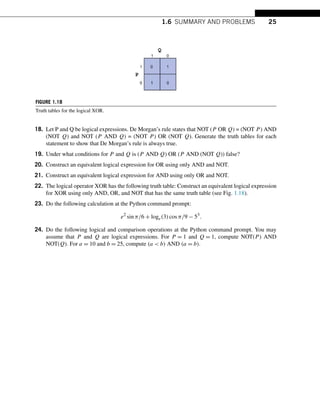 1.6 SUMMARY AND PROBLEMS 25
FIGURE 1.18
Truth tables for the logical XOR.
18. Let P and Q be logical expressions. De Morgan’s rule states that NOT (P OR Q) = (NOT P) AND
(NOT Q) and NOT (P AND Q) = (NOT P) OR (NOT Q). Generate the truth tables for each
statement to show that De Morgan’s rule is always true.
19. Under what conditions for P and Q is (P AND Q) OR (P AND (NOT Q)) false?
20. Construct an equivalent logical expression for OR using only AND and NOT.
21. Construct an equivalent logical expression for AND using only OR and NOT.
22. The logical operator XOR has the following truth table: Construct an equivalent logical expression
for XOR using only AND, OR, and NOT that has the same truth table (see Fig. 1.18).
23. Do the following calculation at the Python command prompt:
e2
sinπ/6 + loge(3)cosπ/9 − 53
.
24. Do the following logical and comparison operations at the Python command prompt. You may
assume that P and Q are logical expressions. For P = 1 and Q = 1, compute NOT(P) AND
NOT(Q). For a = 10 and b = 25, compute (a  b) AND (a = b).
 