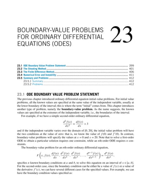 23
BOUNDARY-VALUE PROBLEMS
FOR ORDINARY DIFFERENTIAL
EQUATIONS (ODES)
23.1 ODE Boundary Value Problem Statement ........................................................................ 399
23.2 The Shooting Method ............................................................................................... 401
23.3 The Finite Difference Method...................................................................................... 406
23.4 Numerical Error and Instability ................................................................................... 411
23.5 Summary and Problems ............................................................................................ 412
23.5.1 Summary............................................................................................ 412
23.5.2 Problems ............................................................................................ 412
23.1 ODE BOUNDARY VALUE PROBLEM STATEMENT
The previous chapter introduced ordinary differential equation initial-value problems. For initial value
problems, all the known values are specified at the same value of the independent variable, usually at
the lower boundary of the interval; this is where the term “initial” comes from. This chapter introduces
another type of problem, namely the boundary-value problem. As the name suggests, the known
values are specified at the extremes of the independent variable, i.e., the boundaries of the interval.
For example, if we have a simple second-order ordinary differential equation,
d2f (x)
dx2
=
df (x)
dx
+ 3
and if the independent variable varies over the domain of [0,20], the initial value problem will have
the two conditions at the value of zero: that is, we know the value of f (0) and f (0). In contrast,
boundary-value problems will specify the values at x = 0 and x = 20. Note that to solve a first-order
ODE to obtain a particular solution requires one constraint, while an nth-order ODE requires n con-
straints.
The boundary-value problem for an nth-order ordinary differential equation,
F

x,f (x),
df (x)
dx
,
d2f (x)
dx2
,
d3f (x)
dx3
,...,
dn−1f (x)
dxn−1

=
dnf (x)
dxn
,
specifies n known boundary conditions at a and b, to solve this equation on an interval of x ∈ [a,b].
For the second-order case, since the boundary condition can be either be a value of f (x) or a value of
the derivative f (x), we can have several different cases for the specified values. For example, we can
have the boundary condition values specified as:
 
