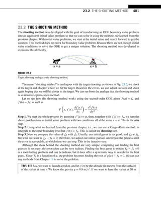 23.2 THE SHOOTING METHOD 401
23.2 THE SHOOTING METHOD
The shooting method was developed with the goal of transforming an ODE boundary value problem
into an equivalent initial value problem so that we can solve it using the methods we learned from the
previous chapter. With initial value problems, we start at the initial value and march forward to get the
solution. This method does not work for boundary value problems because there are not enough initial
value conditions to solve the ODE to get a unique solution. The shooting method was developed to
overcome this difficulty.
FIGURE 23.2
Target shooting analogy to the shooting method.
The name “shooting method” is analogous with the target shooting: as shown in Fig. 23.2, we shoot
at the target and observe where we hit the target. Based on the errors, we can adjust our aim and shoot
again hoping that we will hit closer to the target. We can see from the analogy that the shooting method
is an iterative optimization method.
Let us see how the shooting method works using the second-order ODE given f (a) = fa and
f (b) = fb, as well as
F

x,f (x),
df (x)
dx

=
d2f (x)
dx2
.
Step 1. We start the whole process by guessing f (a) = α, then, together with f (a) = fa, we turn the
above problem into an initial value problem with two conditions all at the value x = a. This is the aim
step.
Step 2. Using what we learned from the previous chapter, i.e., we can use a Runge–Kutta method, to
integrate to the other boundary b to find f (b) = fβ. This is called the shooting step.
Step 3. Now we compare the value of fβ with fb. Usually, our initial guess is not good, and fβ = fb,
but what we want is fβ − fb = 0; therefore, we adjust our initial guesses and repeat the process until
the error is acceptable, at which time we can stop. This is the iterative step.
Although the ideas behind the shooting method are very simple, comparing and finding the best
guesses is not easy; this procedure can be very tedious. Finding the best guess to obtain fβ − fb = 0
is a root-finding problem and can be tedious, but it does offer a systematic way to search for the best
guess. Since fβ is a function of α, the problem becomes finding the root of g(α) − fb = 0. We can use
any methods from Chapter 19 to solve the problem.
TRY IT! Say, we want to launch a rocket, and let y(t) be the altitude (in meters from the surface)
of the rocket at time t. We know the gravity g = 9.8 m/s2. If we want to have the rocket at 50 m
 