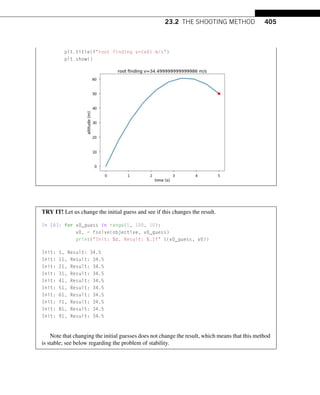 23.2 THE SHOOTING METHOD 405
plt.title(froot finding v={v0} m/s)
plt.show()
TRY IT! Let us change the initial guess and see if this changes the result.
In [6]: for v0_guess in range(1, 100, 10):
v0, = fsolve(objective, v0_guess)
print(Init: %d, Result: %.1f %(v0_guess, v0))
Init: 1, Result: 34.5
Init: 11, Result: 34.5
Init: 21, Result: 34.5
Init: 31, Result: 34.5
Init: 41, Result: 34.5
Init: 51, Result: 34.5
Init: 61, Result: 34.5
Init: 71, Result: 34.5
Init: 81, Result: 34.5
Init: 91, Result: 34.5
Note that changing the initial guesses does not change the result, which means that this method
is stable; see below regarding the problem of stability.
 