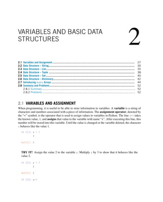2
VARIABLES AND BASIC DATA
STRUCTURES
2.1 Variables and Assignment ........................................................................................... 27
2.2 Data Structure – String............................................................................................... 30
2.3 Data Structure – List.................................................................................................. 35
2.4 Data Structure – Tuple ............................................................................................... 38
2.5 Data Structure – Set .................................................................................................. 40
2.6 Data Structure – Dictionary.......................................................................................... 42
2.7 Introducing NumPy Arrays ............................................................................................ 44
2.8 Summary and Problems.............................................................................................. 52
2.8.1 Summary ............................................................................................... 52
2.8.2 Problems ............................................................................................... 52
2.1 VARIABLES AND ASSIGNMENT
When programming, it is useful to be able to store information in variables. A variable is a string of
characters and numbers associated with a piece of information. The assignment operator, denoted by
the “=” symbol, is the operator that is used to assign values to variables in Python. The line x=1 takes
the known value, 1, and assigns that value to the variable with name “x”. After executing this line, this
number will be stored into this variable. Until the value is changed or the variable deleted, the character
x behaves like the value 1.
In [1]: x = 1
x
Out[1]: 1
TRY IT! Assign the value 2 to the variable y. Multiply y by 3 to show that it behaves like the
value 2.
In [2]: y = 2
y
Out[2]: 2
In [3]: y*3
 