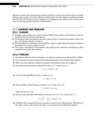 412 CHAPTER 23 BOUNDARY-VALUE PROBLEMS FOR ODES
difference scheme used to discretize the boundary conditions (we have seen that the step size strongly
influences the accuracy of the finite difference method). Since the finite difference method essentially
turns the BVP into solving a system of equations, it is dependent on the stability of the scheme used to
solve the resulting system of equations simultaneously.
23.5 SUMMARY AND PROBLEMS
23.5.1 SUMMARY
1. Boundary-value problems are a specific kind of ODE-solving problem with boundary conditions
specified at the start and end of the interval.
2. The shooting method can transform boundary-value problems to initial value problems, and we can
use a root-finding method to solve them.
3. The finite difference method uses a finite difference scheme to approximate the derivatives and turns
the problem into a set of equations to solve.
4. The accuracy and stability of the boundary-value problems have similarities and differences when
compared to the initial-value problems.
23.5.2 PROBLEMS
1. Describe the difference between boundary-value problems and the initial-value problems in ODEs.
2. Try to describe the intuition behind the shooting method and its links to initial value problems.
3. What is the finite difference method for boundary value problems? How do we apply it?
4. Solve the following boundary value problem with y(0) = 0 and y(π/2) = 1:
y
+ (1 − 0.2x)y2
= 0.
5. Solve the following ODE with y(0) = 0 and y(π) = 0:
y
+ siny + 1 = 0.
6. Given the ODE with the boundary conditions y(0) = 0 and y(12) = 0,
y
+ 0.5x2
− 6x = 0,
what is the value of y(0)?
7. Solve the following ODE with boundary conditions y(1) = 0, y(1) = 0 and y(2) = 1:
y
+
1
x
y
−
1
x2
y
− 0.1(y
)3
= 0.
8. A flexible cable is suspended between two points, as shown in the following figure. The density of
the cable is uniform. The shape of the cable y(x) is governed by the differential equation:
 