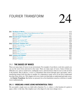 24
FOURIER TRANSFORM
24.1 The Basics of Waves................................................................................................ 415
24.1.1 Modeling a Wave Using Mathematical Tools................................................... 415
24.1.2 Characteristics of a Wave ......................................................................... 417
24.2 Discrete Fourier Transform (DFT) ................................................................................. 421
24.2.1 DFT .................................................................................................. 422
24.2.2 The Inverse DFT ................................................................................... 426
24.2.3 The Limit of DFT................................................................................... 427
24.3 Fast Fourier Transform (FFT)....................................................................................... 428
24.3.1 Symmetries in the DFT ........................................................................... 428
24.3.2 Tricks in FFT........................................................................................ 428
24.4 FFT in Python......................................................................................................... 432
24.4.1 FFT in NumPy ........................................................................................ 432
24.4.2 FFT in SciPy ........................................................................................ 434
24.4.3 More Examples..................................................................................... 435
24.5 Summary and Problems ............................................................................................ 441
24.5.1 Summary............................................................................................ 441
24.5.2 Problems ............................................................................................ 441
24.1 THE BASICS OF WAVES
There are many types of waves in our environment. For example, if you throw a rock into a pond, you
can see the waves form and travel in the water. There are many types of waves. Some of them are
difficult to see, such as sound waves, earthquake waves, and microwaves (that we use to cook our food
in the kitchen). But in physics, a wave is a disturbance that travels through space and matter, with a
transferring energy from one place to another. It is important to study waves in our life to understand
how they form, travel, etc. This chapter will cover a basic tool that helps us understand and study waves
– the Fourier Transform. But before we proceed, let us first familiarize ourselves with how to model
waves mathematically.
24.1.1 MODELING A WAVE USING MATHEMATICAL TOOLS
We can model a single wave as a field with a function F(x,t), where x is the location of a point in
space, while t is the time. One simplest case is the shape of a sine wave change over x.
 