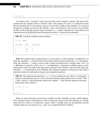28 CHAPTER 2 VARIABLES AND BASIC DATA STRUCTURES
Out[3]: 6
A variable is like a “container” used to store the data in the computer’s memory. The name of the
variable tells the computer where to find this value in the memory. For now, it is sufficient to know
that the notebook has its own memory space to store all the variables in the notebook. As a result of
the previous example, you will see the variables x and y in the memory. You can view a list of all the
variables in the notebook using the magic command %whos (magic commands are a specialized set of
commands host by the IPython kernel and require the prefix % to specify the commands).
TRY IT! List all the variables in this notebook.
In [4]: %whos
Variable Type Data/Info
----------------------------
x int 1
y int 2
Note! The equality sign in programming is not the same as a truth statement in mathematics. In
math, the statement x = 2 declares the universal truth within the given framework, x is 2. In program-
ming, the statement x=2 means a known value is being associated with a variable name, store 2 in
x. Although it is perfectly valid to say 1 = x in mathematics, assignments in Python always go left,
meaning the value to the right of the equal sign is assigned to the variable on the left of the equal sign.
Therefore, 1=x will generate an error in Python. The assignment operator is always last in the order of
operations relative to mathematical, logical, and comparison operators.
TRY IT! The mathematical statement x = x + 1 has no solution for any value of x. In program-
ming, if we initialize the value of x to be 1, then the statement makes perfect sense. It means, “Add
x and 1, which is 2, then assign that value to the variable x”. Note that this operation overwrites
the previous value stored in x.
In [5]: x = x + 1
x
Out[5]: 2
There are some restrictions on the names variables can take. Variables can only contain alphanu-
meric characters (letters and numbers) as well as underscores; however, the first character of a variable
name must be a letter or an underscore. Spaces within a variable name are not permitted, and the
variable names are case sensitive (e.g., x and X are considered different variables).
 