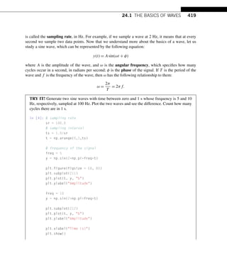 24.1 THE BASICS OF WAVES 419
is called the sampling rate, in Hz. For example, if we sample a wave at 2 Hz, it means that at every
second we sample two data points. Now that we understand more about the basics of a wave, let us
study a sine wave, which can be represented by the following equation:
y(t) = Asin(ωt + φ)
where A is the amplitude of the wave, and ω is the angular frequency, which specifies how many
cycles occur in a second, in radians per second; φ is the phase of the signal. If T is the period of the
wave and f is the frequency of the wave, then ω has the following relationship to them:
ω =
2π
T
= 2πf.
TRY IT! Generate two sine waves with time between zero and 1 s whose frequency is 5 and 10
Hz, respectively, sampled at 100 Hz. Plot the two waves and see the difference. Count how many
cycles there are in 1 s.
In [4]: # sampling rate
sr = 100.0
# sampling interval
ts = 1.0/sr
t = np.arange(0,1,ts)
# frequency of the signal
freq = 5
y = np.sin(2*np.pi*freq*t)
plt.figure(figsize = (8, 8))
plt.subplot(211)
plt.plot(t, y, b)
plt.ylabel(Amplitude)
freq = 10
y = np.sin(2*np.pi*freq*t)
plt.subplot(212)
plt.plot(t, y, b)
plt.ylabel(Amplitude)
plt.xlabel(Time (s))
plt.show()
 