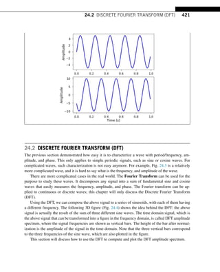 24.2 DISCRETE FOURIER TRANSFORM (DFT) 421
24.2 DISCRETE FOURIER TRANSFORM (DFT)
The previous section demonstrated how easy it is to characterize a wave with period/frequency, am-
plitude, and phase. This only applies to simple periodic signals, such as sine or cosine waves. For
complicated waves, such characterization is not easy anymore. For example, Fig. 24.3 is a relatively
more complicated wave, and it is hard to say what is the frequency, and amplitude of the wave.
There are more complicated cases in the real world. The Fourier Transform can be used for the
purpose to study these waves. It decomposes any signal into a sum of fundamental sine and cosine
waves that easily measures the frequency, amplitude, and phase. The Fourier transform can be ap-
plied to continuous or discrete waves; this chapter will only discuss the Discrete Fourier Transform
(DFT).
Using the DFT, we can compose the above signal to a series of sinusoids, with each of them having
a different frequency. The following 3D figure (Fig. 24.4) shows the idea behind the DFT: the above
signal is actually the result of the sum of three different sine waves. The time domain signal, which is
the above signal that can be transformed into a figure in the frequency domain, is called DFT amplitude
spectrum, where the signal frequencies are shown as vertical bars. The height of the bar after normal-
ization is the amplitude of the signal in the time domain. Note that the three vertical bars correspond
to the three frequencies of the sine wave, which are also plotted in the figure.
This section will discuss how to use the DFT to compute and plot the DFT amplitude spectrum.
 