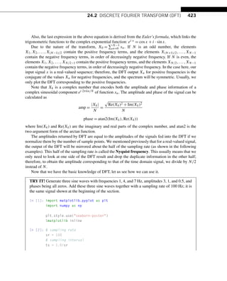 24.2 DISCRETE FOURIER TRANSFORM (DFT) 423
Also, the last expression in the above equation is derived from the Euler’s formula, which links the
trigonometric functions to the complex exponential function: ei·x = cosx + i · sinx.
Due to the nature of the transform, X0 =
N−1
n=0 xn. If N is an odd number, the elements
X1,X2,...,X(N−1)/2 contain the positive frequency terms, and the elements X(N+1)/2,...,XN−1
contain the negative frequency terms, in order of decreasingly negative frequency. If N is even, the
elements X1,X2,...,XN/2−1 contain the positive frequency terms, and the elements XN/2,...,XN−1
contain the negative frequency terms, in order of decreasingly negative frequency. In the case here, our
input signal x is a real-valued sequence; therefore, the DFT output Xn for positive frequencies is the
conjugate of the values Xn for negative frequencies, and the spectrum will be symmetric. Usually, we
only plot the DFT corresponding to the positive frequencies.
Note that Xk is a complex number that encodes both the amplitude and phase information of a
complex sinusoidal component ei·2πkn/N of function xn. The amplitude and phase of the signal can be
calculated as
amp =
|Xk|
N
=

Re(Xk)2 + Im(Xk)2
N
phase = atan2(Im(Xk),Re(Xk))
where Im(Xk) and Re(Xk) are the imaginary and real parts of the complex number, and atan2 is the
two-argument form of the arctan function.
The amplitudes returned by DFT are equal to the amplitudes of the signals fed into the DFT if we
normalize them by the number of sample points. We mentioned previously that for a real-valued signal,
the output of the DFT will be mirrored about the half of the sampling rate (as shown in the following
examples). This half of the sampling rate is called the Nyquist frequency. This usually means that we
only need to look at one side of the DFT result and drop the duplicate information in the other half;
therefore, to obtain the amplitude corresponding to that of the time domain signal, we divide by N/2
instead of N.
Now that we have the basic knowledge of DFT, let us see how we can use it.
TRY IT! Generate three sine waves with frequencies 1, 4, and 7 Hz, amplitudes 3, 1, and 0.5, and
phases being all zeros. Add these three sine waves together with a sampling rate of 100 Hz; it is
the same signal shown at the beginning of the section.
In [1]: import matplotlib.pyplot as plt
import numpy as np
plt.style.use(seaborn-poster)
%matplotlib inline
In [2]: # sampling rate
sr = 100
# sampling interval
ts = 1.0/sr
 