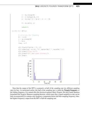 24.2 DISCRETE FOURIER TRANSFORM (DFT) 425
n = np.arange(N)
k = n.reshape((N, 1))
e = np.exp(-2j * np.pi * k * n / N)
X = np.dot(e, x)
return X
In [4]: X = DFT(x)
# calculate the frequency
N = len(X)
n = np.arange(N)
T = N/sr
freq = n/T
plt.figure(figsize = (8, 6))
plt.stem(freq, abs(X), b, markerfmt= , basefmt=-b)
plt.xlabel(Freq (Hz))
plt.ylabel(DFT Amplitude |X(freq)|)
plt.show()
Note that the output of the DFT is symmetric at half of the sampling rate (try different sampling
rates for fun). As mentioned earlier, this half of the sampling rate is called the Nyquist frequency or
the folding frequency. It is named after the electrical engineer Harry Nyquist. He and Claude Shannon
formulated the Nyquist–Shannon sampling theorem, which states that a signal sampled at a rate can be
fully reconstructed if it contains only frequency components below half that sampling frequency; thus,
the highest frequency output from the DFT is half the sampling rate.
 