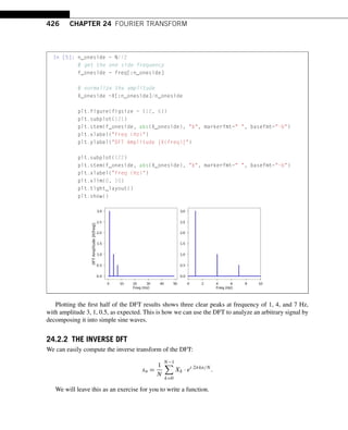 426 CHAPTER 24 FOURIER TRANSFORM
In [5]: n_oneside = N//2
# get the one side frequency
f_oneside = freq[:n_oneside]
# normalize the amplitude
X_oneside =X[:n_oneside]/n_oneside
plt.figure(figsize = (12, 6))
plt.subplot(121)
plt.stem(f_oneside, abs(X_oneside), b, markerfmt= , basefmt=-b)
plt.xlabel(Freq (Hz))
plt.ylabel(DFT Amplitude |X(freq)|)
plt.subplot(122)
plt.stem(f_oneside, abs(X_oneside), b, markerfmt= , basefmt=-b)
plt.xlabel(Freq (Hz))
plt.xlim(0, 10)
plt.tight_layout()
plt.show()
Plotting the first half of the DFT results shows three clear peaks at frequency of 1, 4, and 7 Hz,
with amplitude 3, 1, 0.5, as expected. This is how we can use the DFT to analyze an arbitrary signal by
decomposing it into simple sine waves.
24.2.2 THE INVERSE DFT
We can easily compute the inverse transform of the DFT:
xn =
1
N
N−1

k=0
Xk · ei·2πkn/N
.
We will leave this as an exercise for you to write a function.
 