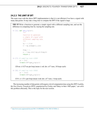 24.2 DISCRETE FOURIER TRANSFORM (DFT) 427
24.2.3 THE LIMIT OF DFT
The main issue with the above DFT implementation is that it is not efficient if we have a signal with
many data points. It may take a long time to compute the DFT if the signal is large.
TRY IT Write a function to generate a simple signal with a different sampling rate, and see the
difference in computing time by varying the sampling rate.
In [6]: def gen_sig(sr):

function to generate
a simple 1D signal with
different sampling rate

ts = 1.0/sr
t = np.arange(0,1,ts)
freq = 1.
x = 3*np.sin(2*np.pi*freq*t)
return x
In [7]: # sampling rate =2000
sr = 2000
%timeit DFT(gen_sig(sr))
120 ms ± 8.27 ms per loop (mean ± std. dev. of 7 runs, 10 loops each)
In [8]: # sampling rate 20000
sr = 20000
%timeit DFT(gen_sig(sr))
15.9 s ± 1.51 s per loop (mean ±std. dev. of 7 runs, 1 loop each)
The increasing number of data points will require a lot of computation time using this DFT. Luckily,
the Fast Fourier Transform (FFT), popularized by Cooley and Tukey in their 1965 paper,1 can solve
this problem efficiently. This is the topic for the next section.
1 http://www.ams.org/journals/mcom/1965-19-090/S0025-5718-1965-0178586-1/.
 