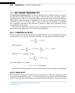 428 CHAPTER 24 FOURIER TRANSFORM
24.3 FAST FOURIER TRANSFORM (FFT)
The Fast Fourier Transform (FFT) is an efficient algorithm used to calculate the DFT of a sequence.
First described in Cooley and Tukey’s classic paper in 1965, the idea can be traced back to Gauss’s
unpublished work in 1805. It is a divide-and-conquer algorithm that recursively breaks the DFT into
smaller DFTs to reduce the number of computations. As a result, it successfully reduces the complexity
of the DFT from O(n2) to O(nlogn), where n is the size of the data. This reduction in computation
time is significant, especially for data with large N, and FFT is widely used in engineering, science,
and mathematics for this reason.
This section will explore how using FFT reduces computation time. The content of this section is
heavily based on this great tutorial2 put together by Jake VanderPlas.3
24.3.1 SYMMETRIES IN THE DFT
The answer to how does the FFT speedup the computing of DFT lies in the exploitation of the symme-
tries in the DFT. Let us study the symmetries in the DFT. From the definition of the DFT equation
Xk =
N−1

n=0
xn · e−i2πkn/N
.
We can calculate
Xk+N =
N−1

n=0
xn · e−i2π(k+N)n/N
=
N−1

n=0
xn · e−i2πn
· e−i2πkn/N
.
Note that e−i2πn = 1; therefore, we have
Xk+N =
N−1

n=0
xn · e−i2πkn/N
= Xk,
with a little extension, we can have
Xk+i·N = Xk, for any integer i.
Thus, within the DFT, clearly there are some symmetries that we can use to reduce the computation.
24.3.2 TRICKS IN FFT
Given that there are symmetries in the DFT, we can consider using it to reduce the computation, because
if we need to calculate both Xk and Xk+N , we only need to do this once. This is exactly the idea behind
the FFT. Cooley and Tukey showed that we can calculate DFT more efficiently if we continue to divide
2 https://jakevdp.github.io/blog/2013/08/28/understanding-the-fft/.
3 http://vanderplas.com.
 