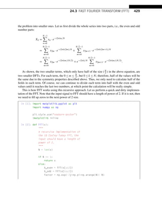 24.3 FAST FOURIER TRANSFORM (FFT) 429
the problem into smaller ones. Let us first divide the whole series into two parts, i.e., the even and odd
number parts:
Xk =
N−1

n=0
xn · e−i2πkn/N
=
N/2−1

m=0
x2m · e−i2πk(2m)/N
+
N/2−1

m=0
x2m+1 · e−i2πk(2m+1)/N
=
N/2−1

m=0
x2m · e−i2πkm/(N/2)
+ e−i2πk/N
N/2−1

m=0
x2m+1 · e−i2πkm/(N/2)
.
As shown, the two smaller terms, which only have half of the size (N
2 ) in the above equation, are
two smaller DFTs. For each term, the 0 ≤ m ≤ N
2 , but 0 ≤ k ≤ N; therefore, half of the values will be
the same due to the symmetry properties described above. Thus, we only need to calculate half of the
fields in each term. Of course, we can continue to divide each term into half with the even and odd
values until it reaches the last two numbers, at which point the calculation will be really simple.
This is how FFT works using this recursive approach. Let us perform a quick and dirty implemen-
tation of the FFT. Note that the input signal to FFT should have a length of power of 2. If it is not, then
we need to fill up zeros to the next power of 2 size.
In [1]: import matplotlib.pyplot as plt
import numpy as np
plt.style.use(seaborn-poster)
%matplotlib inline
In [2]: def FFT(x):

A recursive implementation of
the 1D Cooley-Tukey FFT, the
input should have a length of
power of 2.

N = len(x)
if N == 1:
return x
else:
X_even = FFT(x[::2])
X_odd = FFT(x[1::2])
factor = np.exp(-2j*np.pi*np.arange(N)/ N)
 