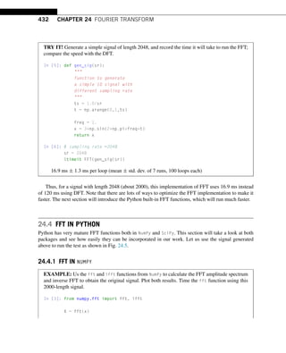 432 CHAPTER 24 FOURIER TRANSFORM
TRY IT! Generate a simple signal of length 2048, and record the time it will take to run the FFT;
compare the speed with the DFT.
In [5]: def gen_sig(sr):

function to generate
a simple 1D signal with
different sampling rate

ts = 1.0/sr
t = np.arange(0,1,ts)
freq = 1.
x = 3*np.sin(2*np.pi*freq*t)
return x
In [6]: # sampling rate =2048
sr = 2048
%timeit FFT(gen_sig(sr))
16.9 ms ± 1.3 ms per loop (mean ± std. dev. of 7 runs, 100 loops each)
Thus, for a signal with length 2048 (about 2000), this implementation of FFT uses 16.9 ms instead
of 120 ms using DFT. Note that there are lots of ways to optimize the FFT implementation to make it
faster. The next section will introduce the Python built-in FFT functions, which will run much faster.
24.4 FFT IN PYTHON
Python has very mature FFT functions both in NumPy and SciPy. This section will take a look at both
packages and see how easily they can be incorporated in our work. Let us use the signal generated
above to run the test as shown in Fig. 24.5.
24.4.1 FFT IN NUMPY
EXAMPLE: Us the fft and ifft functions from NumPy to calculate the FFT amplitude spectrum
and inverse FFT to obtain the original signal. Plot both results. Time the fft function using this
2000-length signal.
In [3]: from numpy.fft import fft, ifft
X = fft(x)
 