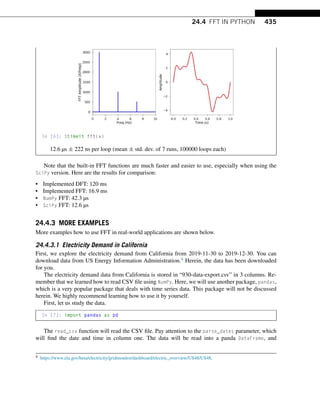 24.4 FFT IN PYTHON 435
In [6]: %timeit fft(x)
12.6 µs ± 222 ns per loop (mean ± std. dev. of 7 runs, 100000 loops each)
Note that the built-in FFT functions are much faster and easier to use, especially when using the
SciPy version. Here are the results for comparison:
• Implemented DFT: 120 ms
• Implemented FFT: 16.9 ms
• NumPy FFT: 42.3 µs
• SciPy FFT: 12.6 µs
24.4.3 MORE EXAMPLES
More examples how to use FFT in real-world applications are shown below.
24.4.3.1 Electricity Demand in California
First, we explore the electricity demand from California from 2019-11-30 to 2019-12-30. You can
download data from US Energy Information Administration.4 Herein, the data has been downloaded
for you.
The electricity demand data from California is stored in “930-data-export.csv” in 3 columns. Re-
member that we learned how to read CSV file using NumPy. Here, we will use another package, pandas,
which is a very popular package that deals with time series data. This package will not be discussed
herein. We highly recommend learning how to use it by yourself.
First, let us study the data.
In [7]: import pandas as pd
The read_csv function will read the CSV file. Pay attention to the parse_dates parameter, which
will find the date and time in column one. The data will be read into a panda DataFrame, and
4 https://www.eia.gov/beta/electricity/gridmonitor/dashboard/electric_overview/US48/US48.
 