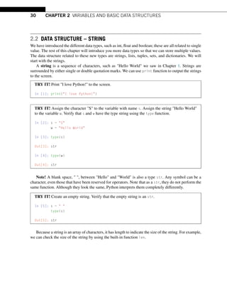 30 CHAPTER 2 VARIABLES AND BASIC DATA STRUCTURES
2.2 DATA STRUCTURE – STRING
We have introduced the different data types, such as int, float and boolean; these are all related to single
value. The rest of this chapter will introduce you more data types so that we can store multiple values.
The data structure related to these new types are strings, lists, tuples, sets, and dictionaries. We will
start with the strings.
A string is a sequence of characters, such as Hello World we saw in Chapter 1. Strings are
surrounded by either single or double quotation marks. We can use print function to output the strings
to the screen.
TRY IT! Print I love Python! to the screen.
In [1]: print(I love Python!)
TRY IT! Assign the character S to the variable with name s. Assign the string Hello World
to the variable w. Verify that s and w have the type string using the type function.
In [2]: s = S
w = Hello World
In [3]: type(s)
Out[3]: str
In [4]: type(w)
Out[4]: str
Note! A blank space,  , between Hello and World is also a type str. Any symbol can be a
character, even those that have been reserved for operators. Note that as a str, they do not perform the
same function. Although they look the same, Python interprets them completely differently.
TRY IT! Create an empty string. Verify that the empty string is an str.
In [5]: s =  
type(s)
Out[5]: str
Because a string is an array of characters, it has length to indicate the size of the string. For example,
we can check the size of the string by using the built-in function len.
 