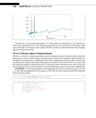 438 CHAPTER 24 FOURIER TRANSFORM
We can now see some interesting patterns, i.e., three peaks associated with 12, 24, and 84 hours.
These peaks mean that we see some repeating signal every 12, 24, and 84 hours. This makes sense
and corresponds to our human activity pattern. The FFT can help us understand some of the repeating
signals in our physical world.
24.4.3.2 Filtering a Signal in Frequency Domain
Filtering is a process in signal processing to remove unwanted parts of the signal within certain fre-
quency range. Low-pass filters remove all signals above certain cut-off frequency; high-pass filters do
the opposite. Combining low- and high-pass filters allows constructing a band-pass filter, which means
we only keep the signals within a pair of frequencies. Using FFT, we can easily do this. Let us play with
the following example to illustrate the basics of a band-pass filter. Note that we just want to show the
idea of filtering using very basic operations, in reality, filtering processes are much more sophisticated.
EXAMPLE: Use the signal generated at the beginning of this section (the mixed sine waves with
1, 4, and 7 Hz) and high-pass filter this signal at 6 Hz. Plot the filtered signal and the FFT amplitude
before and after filtering.
In [12]: from scipy.fftpack import fftfreq
In [13]: plt.figure(figsize = (8, 6))
plt.plot(t, x, r)
plt.ylabel(Amplitude)
plt.title(Original signal)
plt.show()
 