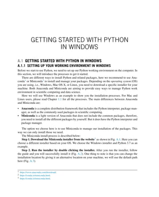 GETTING STARTED WITH PYTHON
IN WINDOWS
A.1 GETTING STARTED WITH PYTHON IN WINDOWS
A.1.1 SETTING UP YOUR WORKING ENVIRONMENT IN WINDOWS
Before we start to use Python, we need to set up our Python working environment on the computer. In
this section, we will introduce the processes to get it started.
There are different ways to install Python and related packages, here we recommend to use Ana-
conda1 or Miniconda2 to install and manage your packages. Depending on the operating system (OS)
you are using, i.e., Windows, Mac OS X, or Linux, you need to download a specific installer for your
machine. Both Anaconda and Miniconda are aiming to provide easy ways to manage Python work
environment in scientific computing and data science.
Here we will use Windows as an example to show you the installation processes. For Mac and
Linux users, please read Chapter 1.1 for all the processes. The main differences between Anaconda
and Miniconda are:
• Anaconda is a complete distribution framework that includes the Python interpreter, package man-
ager, as well as the commonly used packages in scientific computing.
• Miniconda is a light version of Anaconda that does not include the common packages, therefore,
you need to install all the different packages by yourself. But it does have the Python interpreter and
package manager.
The option we choose here is to use Miniconda to manage our installation of the packages. This
way we can only install those we need.
The Miniconda install process is described below:
Step 1. Download the Miniconda installer from the website3 as shown in Fig. A.1. Here you can
choose a different installer based on your OS. We choose the Windows installer and Python 3.7 as an
example.
Step 2. Run the installer by double clicking the installer. After you run the installer, follow
the guide and you will successfully install it (Fig. A.2). One thing to note is that you can change the
installation location by giving it an alternative location on your machine, we will use the default path
here (Fig. A.3).
1 https://www.anaconda.com/download/.
2 https://conda.io/miniconda.html.
3 https://conda.io/miniconda.html.
 