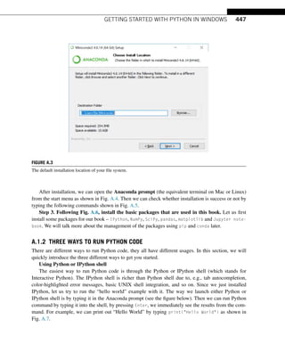 GETTING STARTED WITH PYTHON IN WINDOWS 447
FIGURE A.3
The default installation location of your file system.
After installation, we can open the Anaconda prompt (the equivalent terminal on Mac or Linux)
from the start menu as shown in Fig. A.4. Then we can check whether installation is success or not by
typing the following commands shown in Fig. A.5.
Step 3. Following Fig. A.6, install the basic packages that are used in this book. Let us first
install some packages for our book – IPython, NumPy, SciPy, pandas, matplotlib and Jupyter note-
book. We will talk more about the management of the packages using pip and conda later.
A.1.2 THREE WAYS TO RUN PYTHON CODE
There are different ways to run Python code, they all have different usages. In this section, we will
quickly introduce the three different ways to get you started.
Using Python or IPython shell
The easiest way to run Python code is through the Python or IPython shell (which stands for
Interactive Python). The IPython shell is richer than Python shell due to, e.g., tab autocompletion,
color-highlighted error messages, basic UNIX shell integration, and so on. Since we just installed
IPython, let us try to run the “hello world” example with it. The way we launch either Python or
IPython shell is by typing it in the Anaconda prompt (see the figure below). Then we can run Python
command by typing it into the shell, by pressing Enter, we immediately see the results from the com-
mand. For example, we can print out “Hello World” by typing print(Hello World) as shown in
Fig. A.7.
 