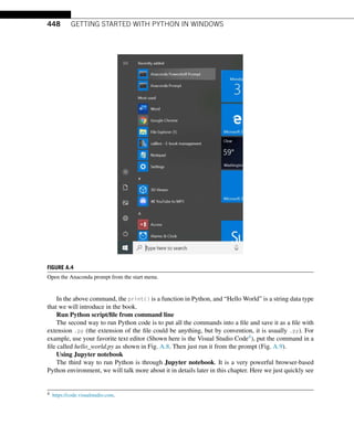 448 GETTING STARTED WITH PYTHON IN WINDOWS
FIGURE A.4
Open the Anaconda prompt from the start menu.
In the above command, the print() is a function in Python, and “Hello World” is a string data type
that we will introduce in the book.
Run Python script/file from command line
The second way to run Python code is to put all the commands into a file and save it as a file with
extension .py (the extension of the file could be anything, but by convention, it is usually .py). For
example, use your favorite text editor (Shown here is the Visual Studio Code4), put the command in a
file called hello_world.py as shown in Fig. A.8. Then just run it from the prompt (Fig. A.9).
Using Jupyter notebook
The third way to run Python is through Jupyter notebook. It is a very powerful browser-based
Python environment, we will talk more about it in details later in this chapter. Here we just quickly see
4 https://code.visualstudio.com.
 