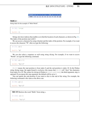 2.2 DATA STRUCTURE – STRING 31
FIGURE 2.1
String index for the example of Hello World.
In [6]: len(w)
Out[6]: 11
Strings also have indexes that enables us to find the location of each character, as shown in Fig. 2.1.
The index of the position start with 0.
We can access a character by using a bracket and the index of the position. For example, if we want
to access the character W, then we type the following:
In [7]: w[6]
Out[7]: W
We can also select a sequence as well using string slicing. For example, if we want to access
World, we type the following command.
In [8]: w[6:11]
Out[8]: World
[6:11] means the start position is from index 6 and the end position is index 10. In the Python
string slicing range, the upper-bound is exclusive; this means that [6:11] will “slice” the characters
from index 6 to 10. The syntax for slicing in Python is [start:end:step], the third argument, step, is
optional. If you ignore the step argument, the default will be set to 1.
You can ignore the end position if you want to slice to the end of the string. For example, the
following command is the same as the above one:
In [9]: w[6:]
Out[9]: World
TRY IT! Retrieve the word Hello from string w.
In [10]: w[:5]
Out[10]: Hello
 