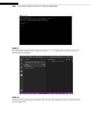 450 GETTING STARTED WITH PYTHON IN WINDOWS
FIGURE A.7
Run Hello World in IPython shell by typing the command, “print” is a function that we will learn to print out
anything within the parentheses.
FIGURE A.8
A Python script file example using Visual Studio Code. You type in the commands you want to execute and save the
file with a proper name.
 