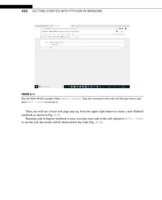 452 GETTING STARTED WITH PYTHON IN WINDOWS
FIGURE A.11
Run the Hello World example within Jupyter notebook. Type the command in the code cell (the grey boxes) and
press Shift + Enter to execute it.
Then you will see a local web page pop up, from the upper right button to create a new Python3
notebook as shown in Fig. A.10.
Running code in Jupyter notebook is easy, you type your code in the cell, and press Shift + Enter
to run the cell, the results will be shown below the code (Fig. A.11).
 