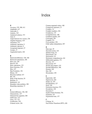 Index
A
Accuracy, 339, 380, 411
Amplitude, 417
Anaconda, 4
Analytic, 325
Analytical solution, 373
And, 21
Angle between two vectors, 238
Angular frequency, 419
Animation, 212
Arithmetic operation, 9
Arithmetic operator, 9
Assignment operator, 27
Assigns, 27
Augmented matrix, 244
B
Backward difference, 338, 340
Backward substitution, 248
Base case, 105
Base10, 145
Basic operations, 135
Basis functions, 279
Bias, 147
Big-O notation, 136
Binary, 145
Bisection method, 327
Bit, 145
Body of the function, 55
Boolean, 21
Bottleneck, 141
Boundary-value problem, 399
Branching statement, 77
C
Central difference, 338, 340
Characteristic, 147
Characteristic equation, 268
Child class, 127
Class, 121, 123
Coefficients, 239
Column vector, 236
Comma-separated values, 180
Comparison operators, 21
Complex, 14
Complex numbers, 236
Complexity, 135
Comprehensions, 100
Condition number, 243
Converged, 326
Coupled, 374
Cross product, 238
Cubic spline interpolation, 297
D
Data type, 29
Decimal system, 145
Definite loops, 91
Determinant, 241
Dictionaries, 42
Dictionary comprehension, 101
Differential equation, 371
Discrete, 337
Discretized, 337
Divide and conquer, 110
Divided differences, 306
Domain, 245
Dot, 240
Dot product, 238
E
Eigenvalue, 265
Eigenvector, 265
Empty set, 235
Encapsulation, 127
Error, 326
Estimation function, 279
Exceptions, 158
Executed, 9
Explicit Euler Formula, 376
Exponent, 147
Exponential time, 137
F
F-String, 34
Fast Fourier Transform (FFT), 428
 