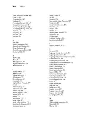 454 Index
Finite difference method, 406
Float, 14, 147
Floating point, 147
For-loop, 91
Forward difference, 338, 339
Forward substitution, 248
Fourier Transform, 415, 421
Fourth Order Runge Kutta, 384
Fraction, 147
Frequency, 418
Full rank, 243
Function, 55
G
Gap, 149
Gauss Elimination, 248
Gauss-Seidel Method, 254
General solution, 372
Global Interpreter Lock, 227
Global variable, 66
H
HDF5, 185
Hertz, 418
Heterogeneous, 39
Higher order terms, 339
Homogeneous, 39
I
Identity matrix, 241
IEEE754, 147
If-Else Statement, 77
If-Statement, 77
Ill-conditioned, 243
Immutable, 39
Implicit Euler Formula, 379
In, 236
Indefinite loop, 97
Individual errors, 280
Infinite loop, 98
Infinite sequence, 315
Infinite series, 315
Inherit, 123
Inheritance, 123, 127
Initial value, 373
Initial value problem, 373
Inner matrix dimension, 240
Input arguments, 55
Install Python, 3
Int, 14
Integers, 236
Intermediate Value Theorem, 327
Interpolate, 295
Interpolation function, 295
Intersect, 235
Interval, 353
Inverse, 242
Inverse power method, 272
Invertible, 242
IPython shell, 7
Irrational numbers, 236
Iterative methods, 253
J
Jupyter notebook, 9, 18
L
L2 norm, 236
Lagrange basis polynomials, 301
Lagrange polynomial, 301
Lagrange polynomial interpolation, 301
Lambda function, 69
Least squares regression, 280
Least squares regression formula, 281
Linear approximation, 318
Linear combination, 239
Linear equation, 245
Linear interpolation, 296
Linear ODEs, 375
Linear transformation, 244
Linearly dependent, 239
Linearly independent, 239
List comprehension, 100
Lists, 35
Local variable, 64
Log time, 137
Logic error, 160
Logical errors, 157
Logical expression, 20
Logical operators, 21
Looping variable, 91
M
Math, 11
Mathematical expression, 20
Matplotlib, 189
Matrix, 239
 